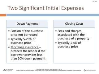 © Take Charge Today – April 2014– Major Expenditures – Slide 23
Funded by a grant from Take Charge America, Inc. to the Norton School of Family and Consumer Sciences Take Charge America Institute at the University of Arizona
2.6.7.G1
Two Significant Initial Expenses
Down Payment
• Portion of the purchase
price not borrowed
• Typically 5-20% of
purchase price
• Mortgage insurance –
protects the lender if the
borrower provides less
than 20% down payment
Closing Costs
• Fees and charges
associated with the
purchase of a property
• Typically 1-4% of
purchase price
 