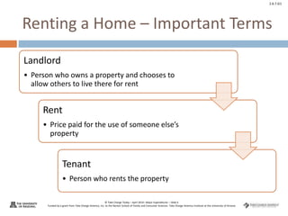 © Take Charge Today – April 2014– Major Expenditures – Slide 6
Funded by a grant from Take Charge America, Inc. to the Norton School of Family and Consumer Sciences Take Charge America Institute at the University of Arizona
2.6.7.G1
Renting a Home – Important Terms
Landlord
• Person who owns a property and chooses to
allow others to live there for rent
Rent
• Price paid for the use of someone else’s
property
Tenant
• Person who rents the property
 