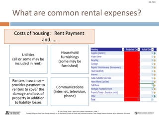 © Take Charge Today – April 2014– Major Expenditures – Slide 7
Funded by a grant from Take Charge America, Inc. to the Norton School of Family and Consumer Sciences Take Charge America Institute at the University of Arizona
2.6.7.G1
What are common rental expenses?
Utilities
(all or some may be
included in rent)
Household
furnishings
(some may be
furnished)
Renters Insurance –
provides payment to
renters to cover the
damage and loss of
property in addition
to liability losses
Communications
(internet, television,
phone)
Costs of housing: Rent Payment
and…..
 