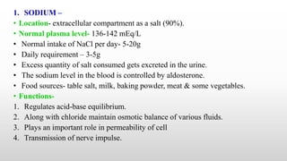 1. SODIUM –
• Location- extracellular compartment as a salt (90%).
• Normal plasma level- 136-142 mEq/L
• Normal intake of NaCl per day- 5-20g
• Daily requirement – 3-5g
• Excess quantity of salt consumed gets excreted in the urine.
• The sodium level in the blood is controlled by aldosterone.
• Food sources- table salt, milk, baking powder, meat & some vegetables.
• Functions-
1. Regulates acid-base equilibrium.
2. Along with chloride maintain osmotic balance of various fluids.
3. Plays an important role in permeability of cell
4. Transmission of nerve impulse.
 