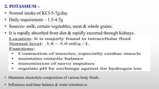 2. POTASSIUM –
• Normal intake of KCl-5-7g/day
• Daily requirement – 1.5-4.5g
• Sources- milk, certain vegetables, meat & whole grains.
• It is rapidly absorbed from diet & rapidly excreted through kidneys.
• Maintains electrolyte composition of various body fluids.
• Influences acid-base balance & water retention.cc
 