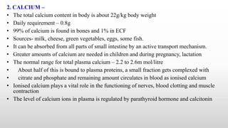 2. CALCIUM –
• The total calcium content in body is about 22g/kg body weight
• Daily requirement – 0.8g
• 99% of calcium is found in bones and 1% in ECF
• Sources- milk, cheese, green vegetables, eggs, some fish.
• It can be absorbed from all parts of small intestine by an active transport mechanism.
• Greater amounts of calcium are needed in children and during pregnancy, lactation
• The normal range for total plasma calcium – 2.2 to 2.6m mol/litre
• About half of this is bound to plasma proteins, a small fraction gets complexed with
• citrate and phosphate and remaining amount circulates in blood as ionised calcium
• Ionised calcium plays a vital role in the functioning of nerves, blood clotting and muscle
contraction
• The level of calcium ions in plasma is regulated by parathyroid hormone and calcitonin
 