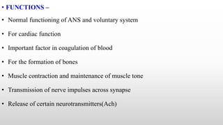 • FUNCTIONS –
• Normal functioning of ANS and voluntary system
• For cardiac function
• Important factor in coagulation of blood
• For the formation of bones
• Muscle contraction and maintenance of muscle tone
• Transmission of nerve impulses across synapse
• Release of certain neurotransmitters(Ach)
 