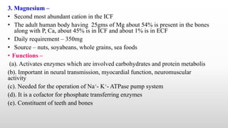 3. Magnesium –
• Second most abundant cation in the ICF
• The adult human body having 25gms of Mg about 54% is present in the bones
along with P, Ca, about 45% is in ICF and about 1% is in ECF
• Daily requirement – 350mg
• Source – nuts, soyabeans, whole grains, sea foods
• Functions –
(a). Activates enzymes which are involved carbohydrates and protein metabolis
(b). Important in neural transmission, myocardial function, neuromuscular
activity
(c). Needed for the operation of Na⁺- K⁺- ATPase pump system
(d). It is a cofactor for phosphate transferring enzymes
(e). Constituent of teeth and bones
 