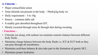 4. Chloride –
• Major extracellular anion
• Total chloride ion present in the body – 50mEq/kg body wt.
• Daily requirement – 5 to 10g
• Source – common table salt
• It readily gets absorbed throughout GIT.
• Mainly excreted through urine & through skin during sweating.
• Functions –
• Chloride ion along with sodium ion maintain osmotic balance between different
body fluids.
• Maintains charge balance between the body fluids i.e. ICF & ECF both as they
can pass through all membranes.
• Maintains acid-base balance & also take part in the formation of gastric HCl.
• Maintains proper hydration.
 