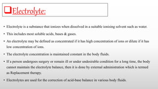 • Electrolyte is a substance that ionizes when dissolved in a suitable ionising solvent such as water.
• This includes most soluble acids, bases & gases.
• An electrolyte may be defined as concentrated if it has high concentration of ions or dilute if it has
low concentration of ions.
• The electrolyte concentration is maintained constant in the body fluids.
• If a person undergoes surgery or remain ill or under undesirable condition for a long time, the body
cannot maintain the electrolyte balance, then it is done by external administration which is termed
as Replacement therapy.
• Electrolytes are used for the correction of acid-base balance in various body fluids.
Electrolyte:
 