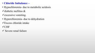 • Chloride Imbalance –
• Hypochloremia- due to metabolic acidosis
diabetic mellitus &
excessive vomiting.
• Hyperchloremia- due to dehydration
Excess chloride intake
CHF
 Severe renal failure
 