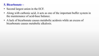 5. Bicarbonate –
• Second largest anion in the ECF.
• Along with carbonic acid, it acts as one of the important buffer system in
the maintenance of acid-base balance.
• A lack of bicarbonate causes metabolic acidosis while an excess of
bicarbonate causes metabolic alkalosis.
 