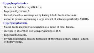 • Hypophosphatemia –
• Seen in vit D deficiency (Rickets),
• hyperparathyroidism &
• lack of phosphate reabsorption by kidney tubule due to infections,
• cancer in patients consuming a large amount of antacids specifically Al(OH)₃
• Hyperphosphatemia-
• Occur due to inappropriate excretion as a result of renal failure,
• increase in absorption due to hypervitaminosis D &
• hypoparathyroidism.
• Hyperphosphatemia leads to formation of phosphatic urinary calculi ( a form
of kidney stone).
 