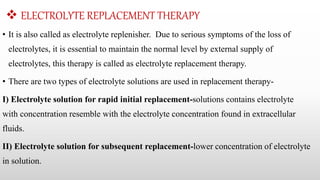  ELECTROLYTE REPLACEMENT THERAPY
• It is also called as electrolyte replenisher. Due to serious symptoms of the loss of
electrolytes, it is essential to maintain the normal level by external supply of
electrolytes, this therapy is called as electrolyte replacement therapy.
• There are two types of electrolyte solutions are used in replacement therapy-
I) Electrolyte solution for rapid initial replacement-solutions contains electrolyte
with concentration resemble with the electrolyte concentration found in extracellular
fluids.
II) Electrolyte solution for subsequent replacement-lower concentration of electrolyte
in solution.
 