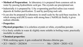• Method of Preparation: In laboratory it is prepared from common salt in
water by passing hydrochloric acid gas. The crystals are precipitated out.
• Industrially it is prepared by 1) by evaporating purified saline (sea water)
deposits & further purification. 2) and by purifying rock salt.
• It can also be prepared in laboratory in small scale by the acid-base reaction. In
which strong acid (HCl) reacts with strong base ( NaOH) & finally it gives
sodium chloride.
• Properties:
• Physical properties: it is colorless crystals or white, crystalline powder.
• It is freely soluble in water & slightly more soluble in boiling water, practically
insoluble in ethanol.
• Chemical properties:
• With oxidizing agent, it gets oxidized & liberates chlorine gas.
• 2Cl + MnO2 + 2H2SO4 Mn + 2SO4 + 2H2O +Cl2
 