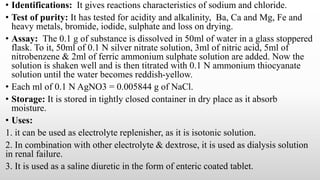 • Identifications: It gives reactions characteristics of sodium and chloride.
• Test of purity: It has tested for acidity and alkalinity, Ba, Ca and Mg, Fe and
heavy metals, bromide, iodide, sulphate and loss on drying.
• Assay: The 0.1 g of substance is dissolved in 50ml of water in a glass stoppered
flask. To it, 50ml of 0.1 N silver nitrate solution, 3ml of nitric acid, 5ml of
nitrobenzene & 2ml of ferric ammonium sulphate solution are added. Now the
solution is shaken well and is then titrated with 0.1 N ammonium thiocyanate
solution until the water becomes reddish-yellow.
• Each ml of 0.1 N AgNO3 = 0.005844 g of NaCl.
• Storage: It is stored in tightly closed container in dry place as it absorb
moisture.
• Uses:
1. it can be used as electrolyte replenisher, as it is isotonic solution.
2. In combination with other electrolyte & dextrose, it is used as dialysis solution
in renal failure.
3. It is used as a saline diuretic in the form of enteric coated tablet.
 