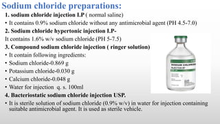Sodium chloride preparations:
1. sodium chloride injection I.P ( normal saline)
• It contains 0.9% sodium chloride without any antimicrobial agent (PH 4.5-7.0)
2. Sodium chloride hypertonic injection I.P-
It contains 1.6% w/v sodium chloride (PH 5-7.5)
3. Compound sodium chloride injection ( ringer solution)
• It contain following ingredients:
• Sodium chloride-0.869 g
• Potassium chloride-0.030 g
• Calcium chloride-0.048 g
• Water for injection q. s. 100ml
4. Bacteriostatic sodium chloride injection USP.
• It is sterile solution of sodium chloride (0.9% w/v) in water for injection containing
suitable antimicrobial agent. It is used as sterile vehicle.
 
