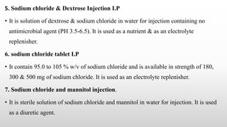 5. Sodium chloride & Dextrose Injection I.P
• It is solution of dextrose & sodium chloride in water for injection containing no
antimicrobial agent (PH 3.5-6.5). It is used as a nutrient & as an electrolyte
replenisher.
6. sodium chloride tablet I.P
• It contain 95.0 to 105 % w/v of sodium chloride and is available in strength of 180,
300 & 500 mg of sodium chloride. It is used as an electrolyte replenisher.
7. Sodium chloride and mannitol injection.
• It is sterile solution of sodium chloride and mannitol in water for injection. It is used
as a diuretic agent.
 