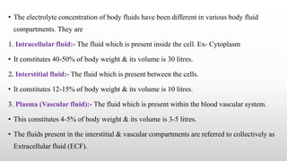 • The electrolyte concentration of body fluids have been different in various body fluid
compartments. They are
1. Intracellular fluid:- The fluid which is present inside the cell. Ex- Cytoplasm
• It constitutes 40-50% of body weight & its volume is 30 litres.
2. Interstitial fluid:- The fluid which is present between the cells.
• It constitutes 12-15% of body weight & its volume is 10 litres.
3. Plasma (Vascular fluid):- The fluid which is present within the blood vascular system.
• This constitutes 4-5% of body weight & its volume is 3-5 litres.
• The fluids present in the interstitial & vascular compartments are referred to collectively as
Extracellular fluid (ECF).
 