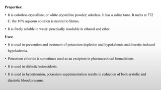 Properties:
• It is colorless crystalline, or white crystalline powder; odorless. It has a saline taste. It melts at 772
C. the 10% aqueous solution is neutral to litmus.
• It is freely soluble in water; practically insoluble in ethanol and ether.
Uses:
• It is used in prevention and treatment of potassium depletion and hypokalemia and diuretic-induced
hypokalemia.
• Potassium chloride is sometimes used as an excipient in pharmaceutical formulations.
• It is used in diabetic ketoacidosis.
• It is used in hypertension, potassium supplementation results in reduction of both systolic and
diastolic blood pressure.
 