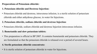 Preparations of Potassium chloride:
1. Potassium chloride and Dextrose Injection:
• Potassium chloride and dextrose, intravenous infusion, is a sterile solution of potassium
chloride and either anhydrous glucose, in water for Injections.
2. Potassium chloride, sodium chloride and dextrose Injection:
• Potassium chloride, sodium chloride and dextrose Injection intravenous infusion.
3. Bumetanide and slow potassium tablets:
• This preparation is official in BP 2007. It contains bumetanide and potassium chloride. They
are formulated so that the potassium chloride is released over a period of several hours.
4. Sterile potassium chloride concentrate:
• It is sterile solution of potassium chloride in water for Injections.
 