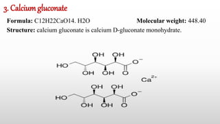 3. Calciumgluconate
Formula: C12H22CaO14. H2O Molecular weight: 448.40
Structure: calcium gluconate is calcium D-gluconate monohydrate.
 