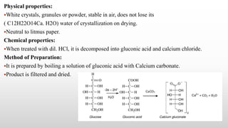 Physical properties:
White crystals, granules or powder, stable in air, does not lose its
( C12H22O14Ca. H2O) water of crystallization on drying.
Neutral to litmus paper.
Chemical properties:
When treated with dil. HCl, it is decomposed into gluconic acid and calcium chloride.
Method of Preparation:
It is prepared by boiling a solution of gluconic acid with Calcium carbonate.
Product is filtered and dried.
 