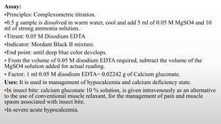 Assay:
Principles: Complexometric titration.
0.5 g sample is dissolved in warm water, cool and add 5 ml of 0.05 M MgSO4 and 10
ml of strong ammonia solution.
Titrant: 0.05 M Disodium EDTA
Indicator: Mordant Black II mixture.
End point: until deep blue color develops.
 From the volume of 0.05 M disodium EDTA required, subtract the volume of the
MgSO4 solution added for actual reading.
 Factor: 1 ml 0.05 M disodium EDTA= 0.02242 g of Calcium gluconate.
Uses: It is used in management of hypocalcemia and calcium deficiency state.
In insect bite: calcium gluconate 10 % solution, is given intravenously as an alternative
to the use of conventional muscle relaxant, for the management of pain and muscle
spasm associated with insect bite.
In severe acute hypocalcemia.
 