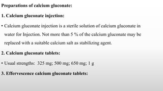 Preparations of calcium gluconate:
1. Calcium gluconate injection:
• Calcium gluconate injection is a sterile solution of calcium gluconate in
water for Injection. Not more than 5 % of the calcium gluconate may be
replaced with a suitable calcium salt as stabilizing agent.
2. Calcium gluconate tablets:
• Usual strengths: 325 mg; 500 mg; 650 mg; 1 g
3. Effervescence calcium gluconate tablets:
 
