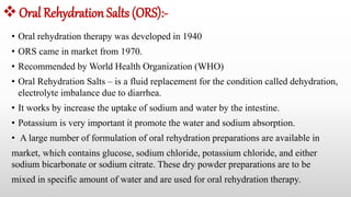 Oral Rehydration Salts (ORS):-
• Oral rehydration therapy was developed in 1940
• ORS came in market from 1970.
• Recommended by World Health Organization (WHO)
• Oral Rehydration Salts – is a fluid replacement for the condition called dehydration,
electrolyte imbalance due to diarrhea.
• It works by increase the uptake of sodium and water by the intestine.
• Potassium is very important it promote the water and sodium absorption.
• A large number of formulation of oral rehydration preparations are available in
market, which contains glucose, sodium chloride, potassium chloride, and either
sodium bicarbonate or sodium citrate. These dry powder preparations are to be
mixed in specific amount of water and are used for oral rehydration therapy.
 