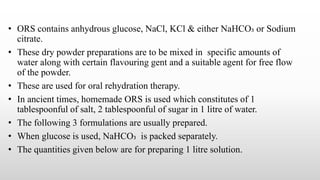 • ORS contains anhydrous glucose, NaCl, KCl & either NaHCO₃ or Sodium
citrate.
• These dry powder preparations are to be mixed in specific amounts of
water along with certain flavouring gent and a suitable agent for free flow
of the powder.
• These are used for oral rehydration therapy.
• In ancient times, homemade ORS is used which constitutes of 1
tablespoonful of salt, 2 tablespoonful of sugar in 1 litre of water.
• The following 3 formulations are usually prepared.
• When glucose is used, NaHCO₃ is packed separately.
• The quantities given below are for preparing 1 litre solution.
 