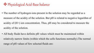 Physiological Acid-Base balance
• The number of hydrogen-ions present in the solution may be regarded as a
measure of the acidity of the solution. But pH is related to negative logarithm of
acidity of (H+) ion concentration. Thus, pH may be considered to measure the
acidity of the solution.
• All body fluids have definite pH values which must be maintained within
relatively narrow limits (within which the cells functions normally).The normal
range of pH values of few selected fluids are:
 