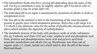 • The intracellular fluids also have varying pH depending upon the types of the
cell. For Eg in osteoblasts it may be slightly alkaline (pH 8.0) and in cells of
prostate gland it may be acidic (pH 5.0).
• The individual pH in an organ is maintained by secretions of alkalis or acids to
suitoptimum level.
• The low pH in the stomach is best to the functioning of the enzyme pepsin
present in gastric juice which breakdown proteins. Saliva has a pH range 6.4-
7.4 which is the optimum value for the action of ptyalin (the enzyme present in
saliva which initiates the digestion of carbohydrates)
• The metabolic process of the body cells produces acids or acidic substances
(for eg. Carbonic acid from CO2 and water, sulphuric acid and phosphoric acid
from, proteins and phosphoproteins, lactic acid and pyruvic acid from
anaerobic metabolism) and alkalis (for eg. Bicarbonate ions from salt of
organic acids c.f. citrate, lactate etc) which tend to alter the pH of the tissue
fluid and blood.
 