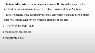 • The term Alkalosis refers to excess removal of H+ from the body fluid, in
contrast to the excess addition of H+, which is referred to as Acidosis.
• There are mainly three regulatory mechanisms which maintain the pH of the
each system and equilibrium with one another. These are:
1. Buffer of the body fluids
2. Respiratory mechanism
3. Renal regulation
 