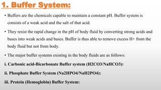 1. Buffer System:
• Buffers are the chemicals capable to maintain a constant pH. Buffer system is
consists of a weak acid and the salt of that acid.
• They resist the rapid change in the pH of body fluid by converting strong acids and
bases into weak acids and bases. Buffer is thus able to remove excess H+ from the
body fluid but not from body.
• The major buffer systems existing in the body fluids are as follows:
i. Carbonic acid-Bicarbonate Buffer system (H2CO3/NaHCO3):
ii. Phosphate Buffer System (Na2HPO4/NaH2PO4):
iii. Protein (Hemoglobin) Buffer System:
 