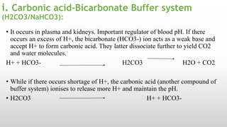 i. Carbonic acid-Bicarbonate Buffer system
(H2CO3/NaHCO3):
• It occurs in plasma and kidneys. Important regulator of blood pH. If there
occurs an excess of H+, the bicarbonate (HCO3-) ion acts as a weak base and
accept H+ to form carbonic acid. They latter dissociate further to yield CO2
and water molecules.
H+ + HCO3- H2CO3 H2O + CO2
• While if there occurs shortage of H+, the carbonic acid (another compound of
buffer system) ionises to release more H+ and maintain the pH.
• H2CO3 H+ + HCO3-
 
