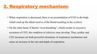 2. Respiratory mechanism:
• When respiration is decreased, there is an accumulation of CO2 in the body
which used up the alkali reserve of the blood resulting in the acidosis.
• On the other hand, if thereis “over-breathing”, which results in excessive
excretion of CO2, the condition of alkalosis may develop. Thus, acidity and
CO2 increases are both powerful stimulants of respiratory mechanism and
cause an increase in the rate and depth of respiration.
 