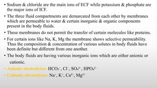 • Sodium & chloride are the main ions of ECF while potassium & phosphate are
the major ions of ICF.
• The three fluid compartments are demarcated from each other by membranes
which are permeable to water & certain inorganic & organic components
present in the body fluids.
• These membranes do not permit the transfer of certain molecules like proteins.
• For certain ions like Na, K, Mg the membrane shows selective permeability.
Thus the composition & concentration of various solutes in body fluids have
been definite but different from one another.
• The body fluids are having various inorganic ions which are either anionic or
cationic.
• Anionic electrolytes- HCO₃⁻, Cl⁻, SO₄²⁻, HPO₄²⁻
• Cationic electrolytes- Na⁺, K⁺, Ca²⁺, Mg²⁺
 