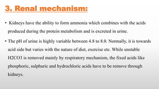 3. Renal mechanism:
• Kidneys have the ability to form ammonia which combines with the acids
produced during the protein metabolism and is excreted in urine.
• The pH of urine is highly variable between 4.8 to 8.0. Normally, it is towards
acid side but varies with the nature of diet, exercise etc. While unstable
H2CO3 is removed mainly by respiratory mechanism, the fixed acids like
phosphoric, sulphuric and hydrochloric acids have to be remove through
kidneys.
 