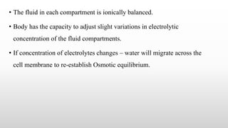 • The fluid in each compartment is ionically balanced.
• Body has the capacity to adjust slight variations in electrolytic
concentration of the fluid compartments.
• If concentration of electrolytes changes – water will migrate across the
cell membrane to re-establish Osmotic equilibrium.
 