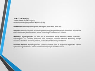 MAGNESIUM (Mg2+)
Amount present in body: 0.5 g/Kg;
Recommended daily Requirement: Approx. 350 mg.
Food Source: Green vegetables, legumes, whole grain, nuts, beans, meat, milk.
Function: Essential component of some enzyme involving phosphate metabolism, constituent of bones and
teeth; essential for protein synthesis, smooth functioning of neuromuscular function.
Deficiency: Hypomagnesemia can occur due to malnutrition, dietary restriction, chronic alcoholism,
malabsorption, GIT disorder, medication and parathyroid hormone imbalance. Personality changes
confusion, choreiform movement, tremors, cardiac disorders including vasodilation.
Excessive Presence: Hypermagnesemia (increase in blood levels of magnesium) depress the nervous
system and higher levels can induce anaesthesia and paralysis of skeletal muscle.
 