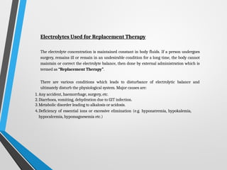 Electrolytes Used for Replacement Therapy
The electrolyte concentration is maintained constant in body fluids. If a person undergoes
surgery, remains ill or remain in an undesirable condition for a long time, the body cannot
maintain or correct the electrolyte balance, then done by external administration which is
termed as “Replacement Therapy”.
There are various conditions which leads to disturbance of electrolytic balance and
ultimately disturb the physiological system. Major causes are:
1. Any accident, haemorrhage, surgery, etc.
2.Diarrhoea, vomiting, dehydration due to GIT infection.
3.Metabolic disorder leading to alkalosis or acidosis.
4.Deficiency of essential ions or excessive elimination (e.g. hyponatremia, hypokalemia,
hypocalcemia, hypomagnesemia etc.)
 