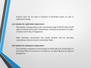 However, there are two types of solutions of electrolytes which are used in
replacement therapy.
(a)A solution for rapid initial replacement:
This solution is having sodium in the concentration range of 130-150 mEq/l, 98-110
mEq/l of chloride, 28-55 mEq/l of bicarbonate, 4-12 mEq/l of potassium, 3-5 mEq/l
of calcium and 3 mEq/l of magnesium.
These electrolyte concentration thus closely resemble with the electrolyte
concentration which are found in extracellular fluids.
(b)A solution for subsequent replacement:
The electrolyte composition of such solution is 40-120 mEq/l Na, 30-105 mEq/l Cl,
16-53 mEq/l HCO3, 16-35 mEq/l K, 1-15 mEq/l Ca, 3-6 mEq/l Mg and 0-13 mEq/l of
phosphorous.
 