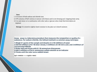 Uses:
1. It is source of both sodium and chloride ions.
2. 0.9% solution of NaCl solution is isotonic with blood, used in wet dressing and irrigating body cavity.
3. It is used alone or in combination with other salts or glucose when body fluid electrolytes are
depleted.
Storage: It is stored in tightly closed container in dry place as it absorb moisture.
Assay: assay is a laboratory procedure that measures the composition or quality of a
substance. For sodium chloride, the Volhard method is a common assay technique:
1.Weigh 0.1 grams of the sample and dissolve it in 50 milliliters of water
2.Add 50 milliliters of 0.1 M silver nitrate, 5 milliliters of 2 M nitric acid, and 2 milliliters of
concentrated KMnO4
3.Shake well and titrate with 0.1 M ammonium thiocyanate
4.Add 2 milliliters of ferric ammonium sulfate solution as an indicator
5.Titrate until the color turns reddish brown
AgCl + NH4SCN ——–> AgSCN + NH4Cl
 