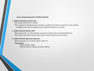 Some marked preparations of Sodium Chloride:
1. Sodium Chloride Eye Lotion (B.P)
It contains 0.85-0.95% w/v of NaCl.
It is prepared by dissolving sodium chloride in purified water, filtered, transferred to final container,
avoiding the entry of micro-organisms and sterilized by heating in an autoclave.
2. Sodium Chloride Solution (B.P)
It contains 0.9% w/v sodium chloride, prepared in purified water and clarified by filtration.
If the label states that it is sterile solution, then it should comply for test for sterility.
3. Sodium Chloride Hypertonic Injection:
It is having 1.6% w/v of sodium chloride. (pH 5-7.5)
Composition:
Sodium chloride - 16 gm
Water for injection sufficient to produce 1000 ml
 