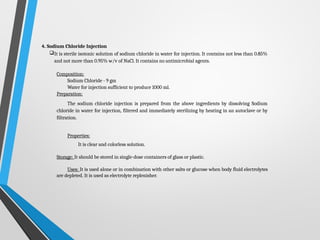 4. Sodium Chloride Injection
It is sterile isotonic solution of sodium chloride in water for injection. It contains not less than 0.85%
and not more than 0.95% w/v of NaCl. It contains no antimicrobial agents.
Composition:
Sodium Chloride - 9 gm
Water for injection sufficient to produce 1000 ml.
Preparation:
The sodium chloride injection is prepared from the above ingredients by dissolving Sodium
chloride in water for injection, filtered and immediately sterilizing by heating in an autoclave or by
filtration.
Properties:
It is clear and colorless solution.
Storage: It should be stored in single-dose containers of glass or plastic.
Uses: It is used alone or in combination with other salts or glucose when body fluid electrolytes
are depleted. It is used as electrolyte replenisher.
 
