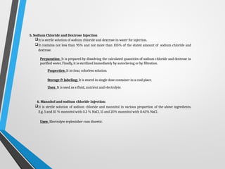 5. Sodium Chloride and Dextrose Injection
It is sterile solution of sodium chloride and dextrose in water for injection.
It contains not less than 95% and not more than 105% of the stated amount of sodium chloride and
dextrose.
Preparation: It is prepared by dissolving the calculated quantities of sodium chloride and dextrose in
purified water. Finally, it is sterilized immediately by autoclaving or by filtration.
Properties: It is clear, colorless solution.
Storage & labeling: It is stored in single dose container in a cool place.
Uses: It is used as a fluid, nutrient and electrolyte.
6. Mannitol and sodium chloride Injection:
It is sterile solution of sodium chloride and mannitol in various proportion of the above ingredients.
E.g. 5 and 10 % mannitol with 0.3 % NaCl, 15 and 20% mannitol with 0.45% NaCl.
Uses: Electrolyte replenisher cum diuretic.
 