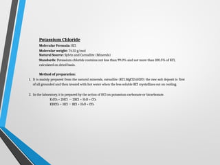 Potassium Chloride
Molecular Formula: KCl
Molecular weight: 74.55 g/mol
Natural Source: Sylvin and Carnallite (Minerals)
Standards: Potassium chloride contains not less than 99.0% and not more than 100.5% of KCl,
calculated on dried basis.
Method of preparation:
1. It is mainly prepared from the natural minerals, carnallite (KCl.MgCl2.6H2O) the raw salt deposit is first
of all grounded and then treated with hot water when the less soluble KCl crystallizes out on cooling.
2. In the laboratory, it is prepared by the action of HCl on potassium carbonate or bicarbonate.
K2CO3 + 2HCl → 2KCl + H2O + CO2
KHCO3 + HCl → KCl + H2O + CO2
 