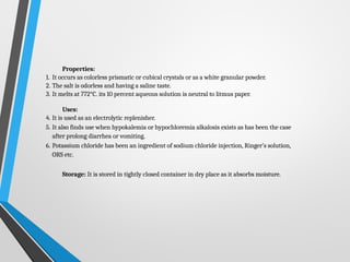 Properties:
1. It occurs as colorless prismatic or cubical crystals or as a white granular powder.
2. The salt is odorless and having a saline taste.
3. It melts at 772°C. its 10 percent aqueous solution is neutral to litmus paper.
Uses:
4. It is used as an electrolytic replenisher.
5. It also finds use when hypokalemia or hypochloremia alkalosis exists as has been the case
after prolong diarrhea or vomiting.
6. Potassium chloride has been an ingredient of sodium chloride injection, Ringer’s solution,
ORS etc.
Storage: It is stored in tightly closed container in dry place as it absorbs moisture.
 