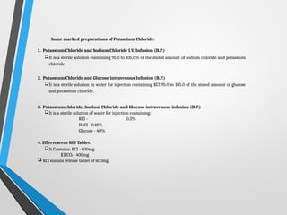 Some marked preparations of Potassium Chloride:
1. Potassium Chloride and Sodium Chloride I.V. Infusion (B.P.)
It is a sterile solution containing 95.0 to 105.0% of the stated amount of sodium chloride and potassium
chloride.
2. Potassium Chloride and Glucose intravenous Infusion (B.P.)
It is a sterile solution in water for injection containing KCl 95.0 to 105.0 of the stated amount of glucose
and potassium chloride.
3. Potassium chloride, Sodium Chloride and Glucose intravenous infusion (B.P.)
It is a sterile solution of water for injection containing:
KCl - 0.3%
NaCl - 0.18%
Glucose - 40%
4. Effervescent KCl Tablet:
It Contains: KCl - 600mg
KHCO3 - 400mg
 KCl sustain release tablet of 600mg.
 