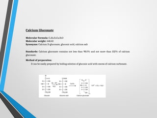 Calcium Gluconate
Molecular Formula: C12H22O14Ca.H2O
Molecular weight: 448.40
Synonyms: Calcium D-gluconate, gluconic acid, calcium salt
Standards: Calcium gluconate contains not less than 98.0% and not more than 102% of calcium
gluconate.
Method of preparation:
It can be easily prepared by boiling solution of gluconic acid with excess of calcium carbonate.
 