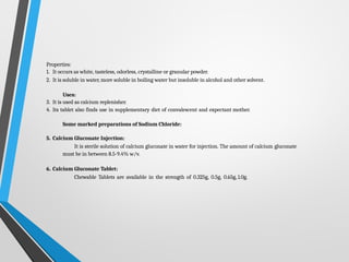 Properties:
1. It occurs as white, tasteless, odorless, crystalline or granular powder.
2. It is soluble in water, more soluble in boiling water but insoluble in alcohol and other solvent.
Uses:
3. It is used as calcium replenisher.
4. Its tablet also finds use in supplementary diet of convalescent and expectant mother.
Some marked preparations of Sodium Chloride:
5. Calcium Gluconate Injection:
It is sterile solution of calcium gluconate in water for injection. The amount of calcium gluconate
must be in between 8.5-9.4% w/v.
6. Calcium Gluconate Tablet:
Chewable Tablets are available in the strength of 0.325g, 0.5g, 0.65g, 1.0g.
 