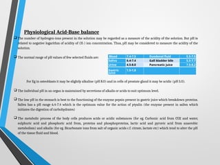 Physiological Acid-Base balance
 The number of hydrogen-ions present in the solution may be regarded as a measure of the acidity of the solution. But pH is
related to negative logarithm of acidity of (H+) ion concentration. Thus, pH may be considered to measure the acidity of the
solution.
 The normal range of pH values of few selected fluids are:
For Eg in osteoblasts it may be slightly alkaline (pH 8.0) and in cells of prostate gland it may be acidic (pH 5.0).
 The individual pH in an organ is maintained by secretions of alkalis or acids to suit optimum level.
 The low pH in the stomach is best to the functioning of the enzyme pepsin present in gastric juice which breakdown proteins.
Saliva has a pH range 6.4-7.4 which is the optimum value for the action of ptyalin (the enzyme present in saliva which
initiates the digestion of carbohydrates)
 The metabolic process of the body cells produces acids or acidic substances (for eg. Carbonic acid from CO2 and water,
sulphuric acid and phosphoric acid from, proteins and phosphoproteins, lactic acid and pyruvic acid from anaerobic
metabolism) and alkalis (for eg. Bicarbonate ions from salt of organic acids c.f. citrate, lactate etc) which tend to alter the pH
of the tissue fluid and blood.
Blood 7.4-7.5 Duodenal fluid 5.5-7.5
Saliva 6.4-7.4 Gall bladder bile 5.5-7.7
Urine 4.5-8.0 Pancreatic juice 7.5-8.2
Gastric
Juice
1.5-1.8
 