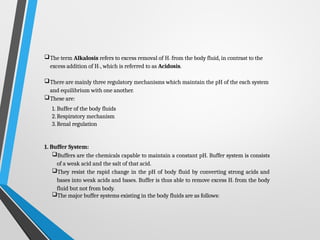 The term Alkalosis refers to excess removal of H+ from the body fluid, in contrast to the
excess addition of H+, which is referred to as Acidosis.
There are mainly three regulatory mechanisms which maintain the pH of the each system
and equilibrium with one another.
These are:
1. Buffer of the body fluids
2.Respiratory mechanism
3.Renal regulation
1. Buffer System:
Buffers are the chemicals capable to maintain a constant pH. Buffer system is consists
of a weak acid and the salt of that acid.
They resist the rapid change in the pH of body fluid by converting strong acids and
bases into weak acids and bases. Buffer is thus able to remove excess H+ from the body
fluid but not from body.
The major buffer systems existing in the body fluids are as follows:
 
